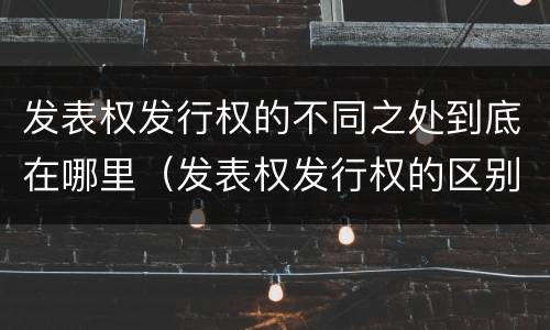 发表权发行权的不同之处到底在哪里（发表权发行权的区别）
