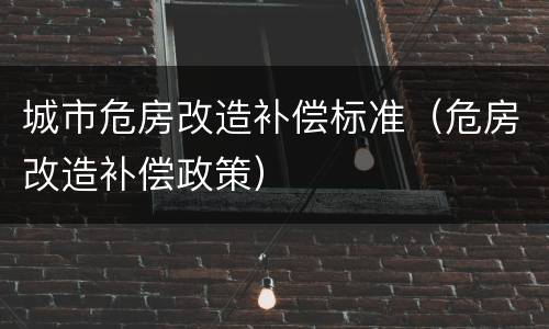 城市危房改造补偿标准（危房改造补偿政策）