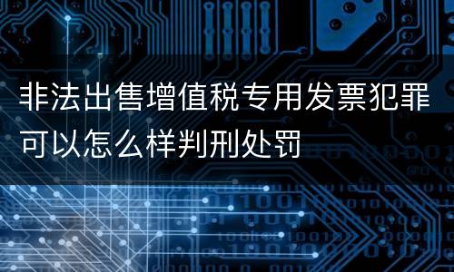 非法出售增值税专用发票犯罪可以怎么样判刑处罚