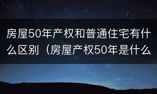 房屋50年产权和普通住宅有什么区别(房屋产权50年是什么房)