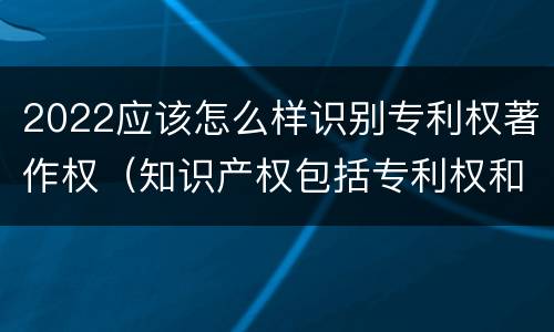 2022应该怎么样识别专利权著作权（知识产权包括专利权和著作权吗）
