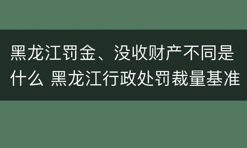 黑龙江罚金、没收财产不同是什么 黑龙江行政处罚裁量基准