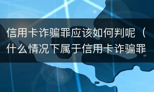 信用卡诈骗罪应该如何判呢（什么情况下属于信用卡诈骗罪）