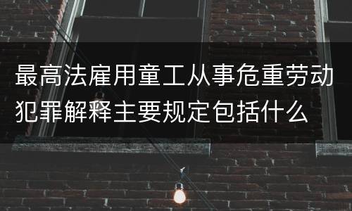 最高法雇用童工从事危重劳动犯罪解释主要规定包括什么