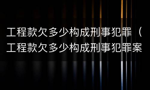 工程款欠多少构成刑事犯罪（工程款欠多少构成刑事犯罪案例）