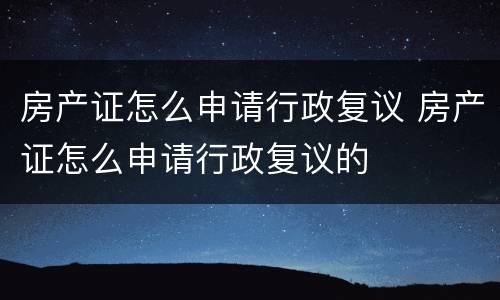 房产证怎么申请行政复议 房产证怎么申请行政复议的
