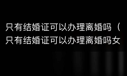 只有结婚证可以办理离婚吗（只有结婚证可以办理离婚吗女方）