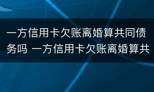 一方信用卡欠账离婚算共同债务吗 一方信用卡欠账离婚算共同债务吗知乎