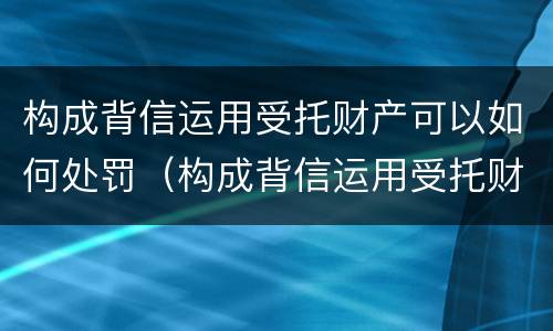 构成背信运用受托财产可以如何处罚（构成背信运用受托财产可以如何处罚吗）