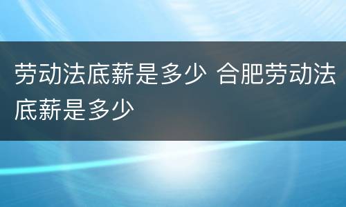 劳动法底薪是多少 合肥劳动法底薪是多少