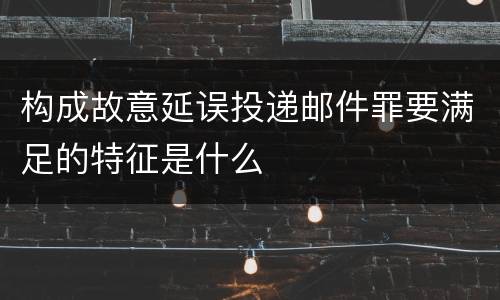 构成故意延误投递邮件罪要满足的特征是什么