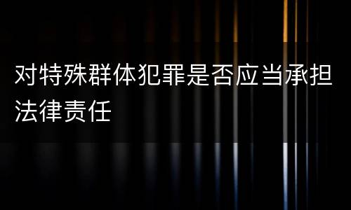 对特殊群体犯罪是否应当承担法律责任