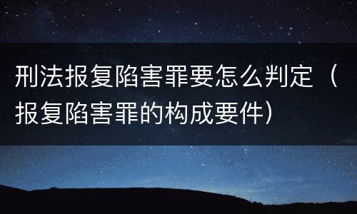刑法报复陷害罪要怎么判定（报复陷害罪的构成要件）