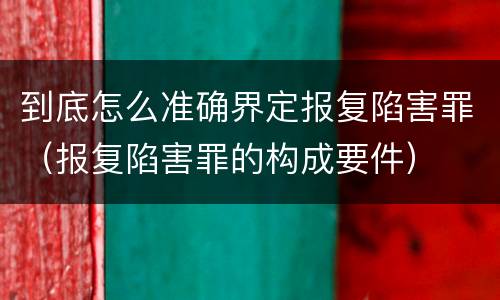 到底怎么准确界定报复陷害罪（报复陷害罪的构成要件）