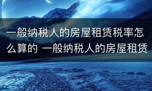 一般纳税人的房屋租赁税率怎么算的 一般纳税人的房屋租赁税率怎么算的呢