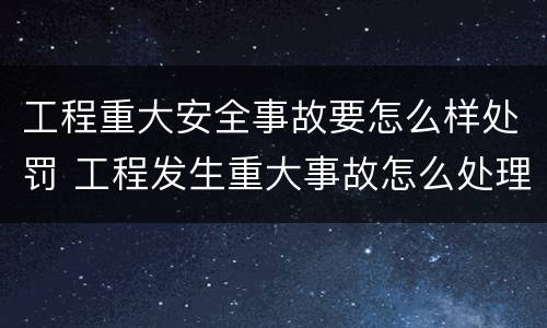 工程重大安全事故要怎么样处罚 工程发生重大事故怎么处理