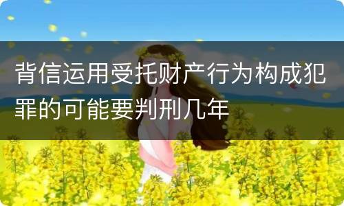 背信运用受托财产行为构成犯罪的可能要判刑几年