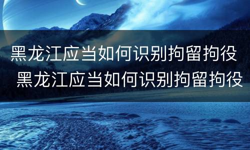 黑龙江应当如何识别拘留拘役 黑龙江应当如何识别拘留拘役人员