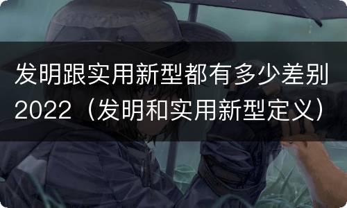 发明跟实用新型都有多少差别2022（发明和实用新型定义）