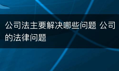 公司法主要解决哪些问题 公司的法律问题