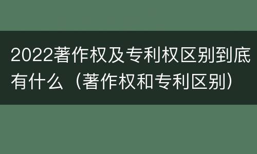 2022著作权及专利权区别到底有什么（著作权和专利区别）