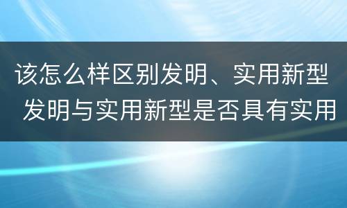 该怎么样区别发明、实用新型 发明与实用新型是否具有实用性