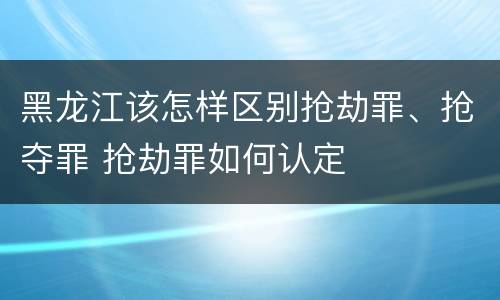 黑龙江该怎样区别抢劫罪、抢夺罪 抢劫罪如何认定