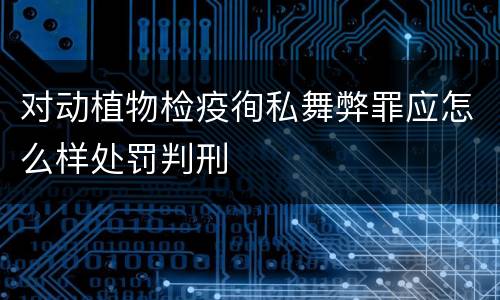 对动植物检疫徇私舞弊罪应怎么样处罚判刑
