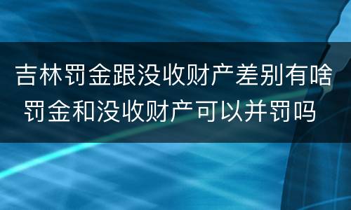 吉林罚金跟没收财产差别有啥 罚金和没收财产可以并罚吗