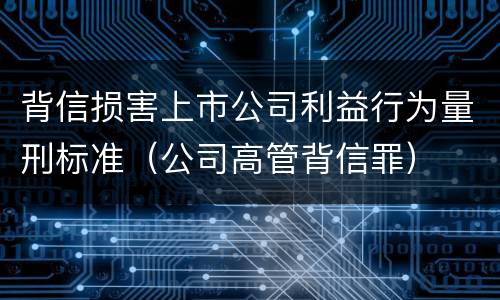 背信损害上市公司利益行为量刑标准（公司高管背信罪）