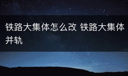 铁路大集体怎么改 铁路大集体并轨