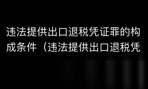 违法提供出口退税凭证罪的构成条件（违法提供出口退税凭证罪的构成条件是）