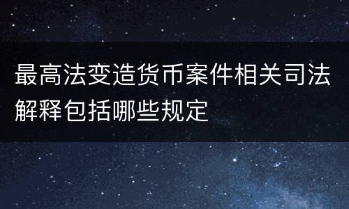 最高法变造货币案件相关司法解释包括哪些规定