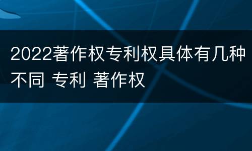 2022著作权专利权具体有几种不同 专利 著作权