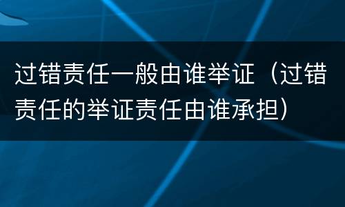 过错责任一般由谁举证（过错责任的举证责任由谁承担）