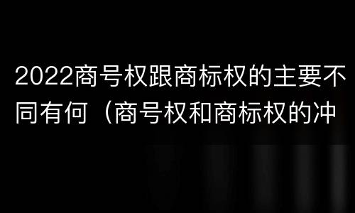 2022商号权跟商标权的主要不同有何（商号权和商标权的冲突和解决）