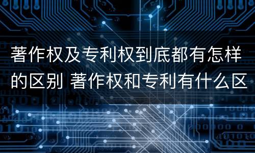 著作权及专利权到底都有怎样的区别 著作权和专利有什么区别