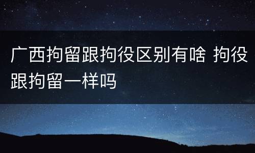 广西拘留跟拘役区别有啥 拘役跟拘留一样吗