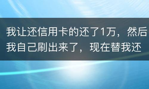 我让还信用卡的还了1万，然后我自己刷出来了，现在替我还卡的报警了，我该怎么办，