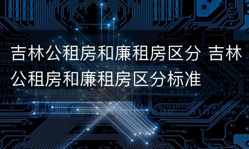吉林公租房和廉租房区分 吉林公租房和廉租房区分标准