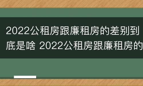 2022公租房跟廉租房的差别到底是啥 2022公租房跟廉租房的差别到底是啥意思