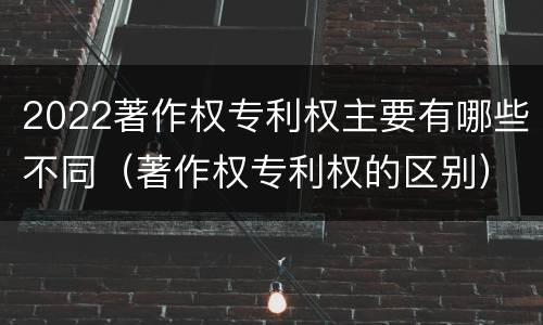2022著作权专利权主要有哪些不同（著作权专利权的区别）