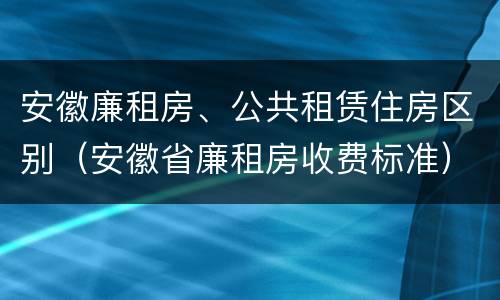 安徽廉租房、公共租赁住房区别（安徽省廉租房收费标准）