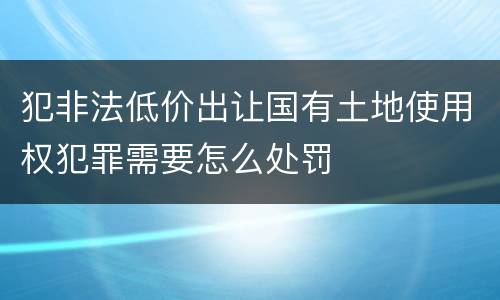 犯非法低价出让国有土地使用权犯罪需要怎么处罚