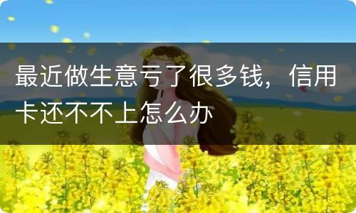 最近做生意亏了很多钱，信用卡还不不上怎么办