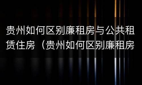 贵州如何区别廉租房与公共租赁住房（贵州如何区别廉租房与公共租赁住房的区别）
