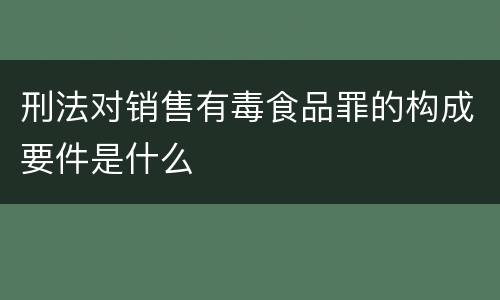 刑法对销售有毒食品罪的构成要件是什么
