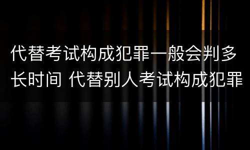 代替考试构成犯罪一般会判多长时间 代替别人考试构成犯罪吗