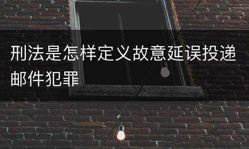 刑法是怎样定义故意延误投递邮件犯罪