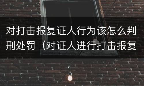 对打击报复证人行为该怎么判刑处罚（对证人进行打击报复构成什么罪）